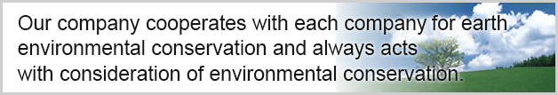 Our company cooperates with each company for earth enviromental conservation and always acts with consideration of environmental conservation.